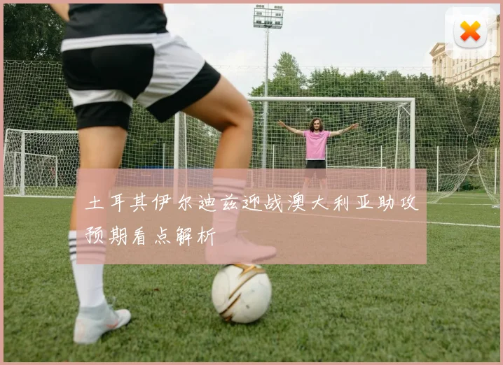 土耳其伊尔迪兹迎战澳大利亚助攻预期看点解析