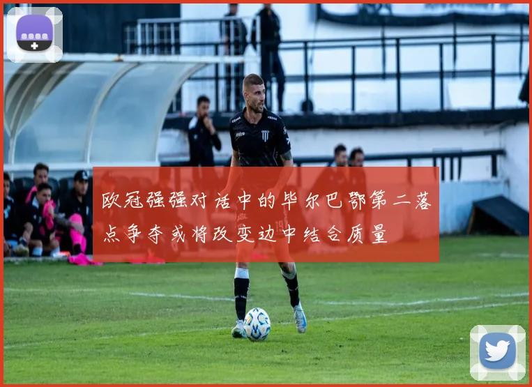 欧冠强强对话中的毕尔巴鄂第二落点争夺或将改变边中结合质量