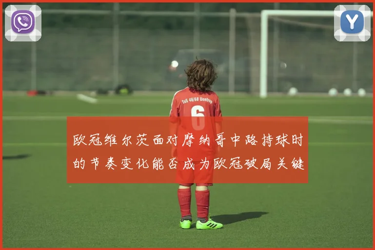 欧冠维尔茨面对摩纳哥中路持球时的节奏变化能否成为欧冠破局关键