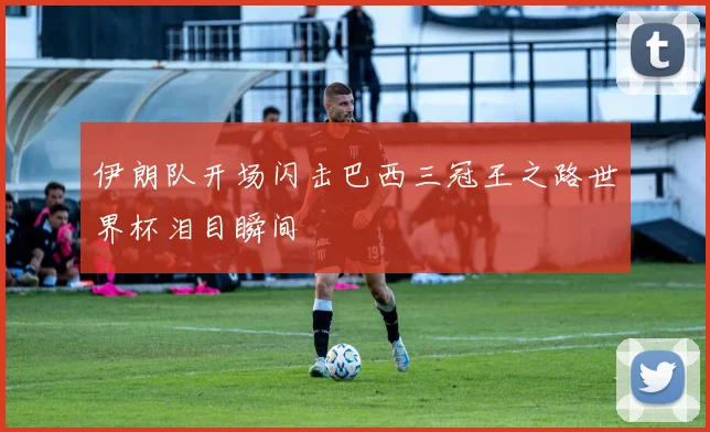 伊朗队开场闪击巴西三冠王之路世界杯泪目瞬间