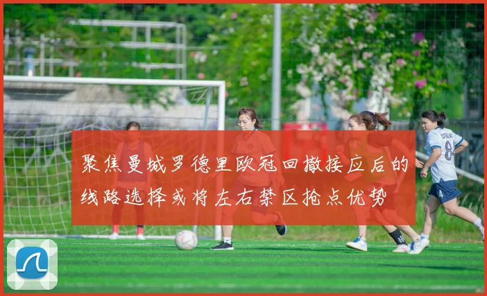 聚焦曼城罗德里欧冠回撤接应后的线路选择或将左右禁区抢点优势