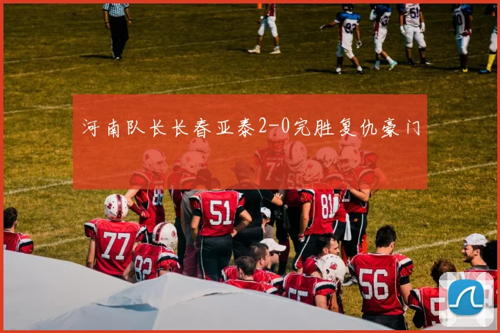 河南队长长春亚泰2-0完胜复仇豪门