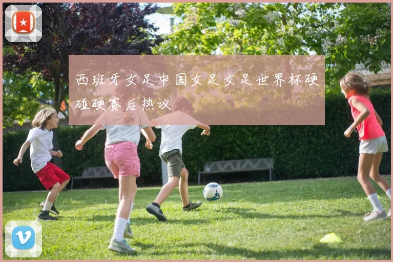西班牙女足中国女足女足世界杯硬碰硬赛后热议