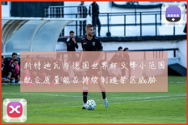 科特迪瓦与德国世界杯交锋小范围配合质量能否持续制造禁区威胁