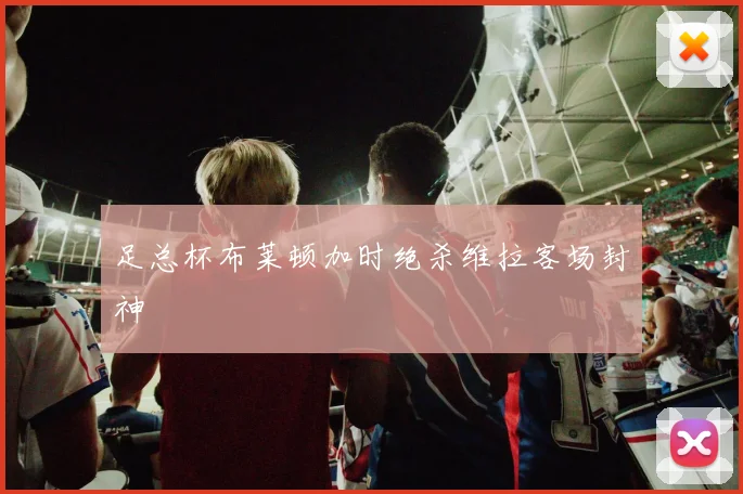 足总杯布莱顿加时绝杀维拉客场封神