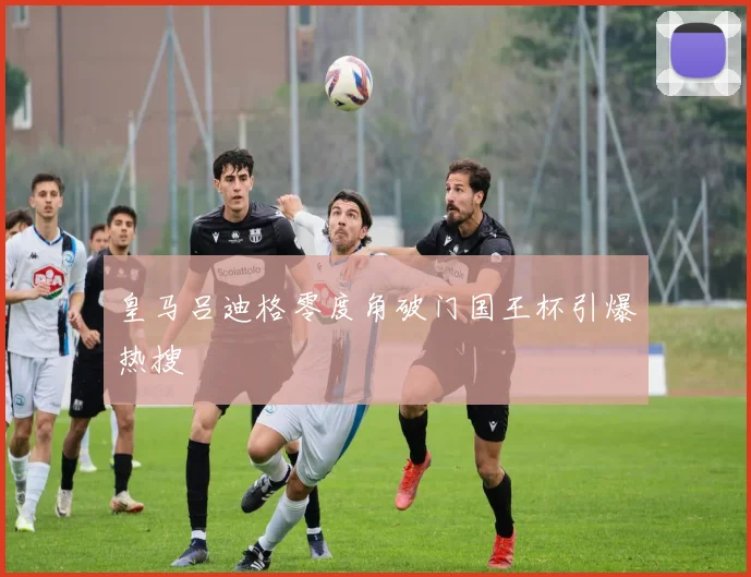 皇马吕迪格零度角破门国王杯引爆热搜