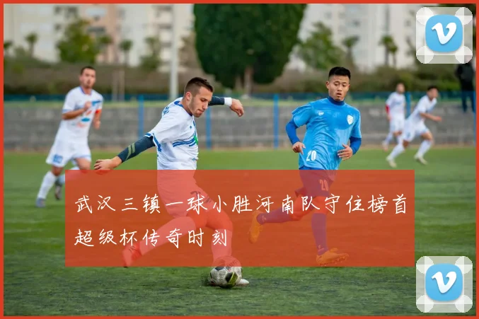 武汉三镇一球小胜河南队守住榜首超级杯传奇时刻