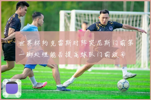 世界杯约克雷斯对阵突尼斯门前第一脚处理能否提高球队门前效率