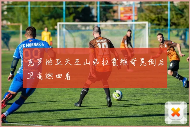 克罗地亚天王山弗拉霍维奇晃倒后卫高燃回看