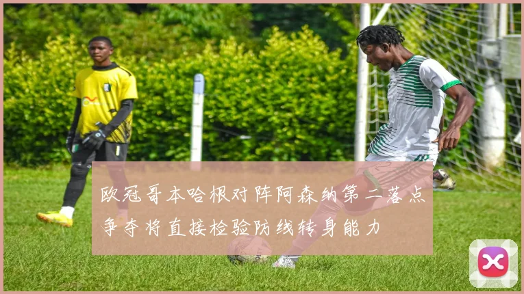 欧冠哥本哈根对阵阿森纳第二落点争夺将直接检验防线转身能力