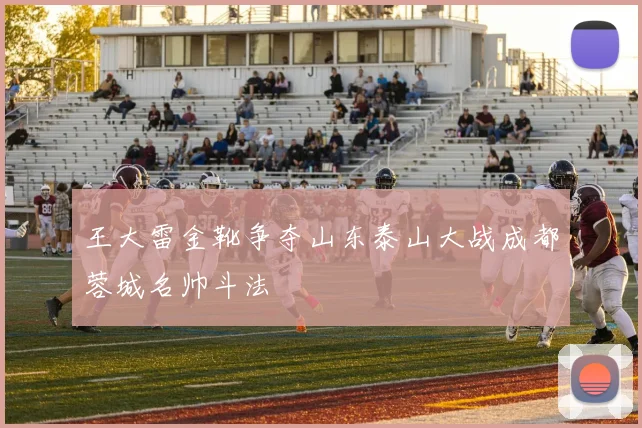 王大雷金靴争夺山东泰山大战成都蓉城名帅斗法