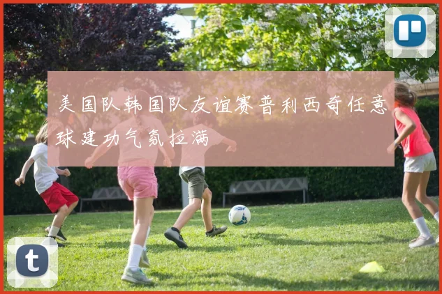 美国队韩国队友谊赛普利西奇任意球建功气氛拉满