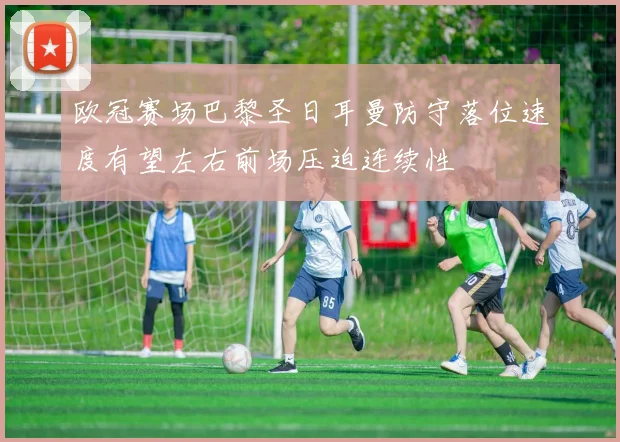 欧冠赛场巴黎圣日耳曼防守落位速度有望左右前场压迫连续性