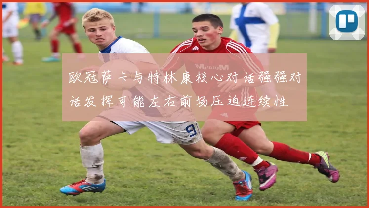 欧冠萨卡与特林康核心对话强强对话发挥可能左右前场压迫连续性
