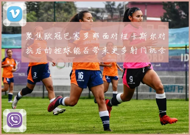 聚焦欧冠巴塞罗那面对纽卡斯尔对抗后的控球能否带来更多射门机会