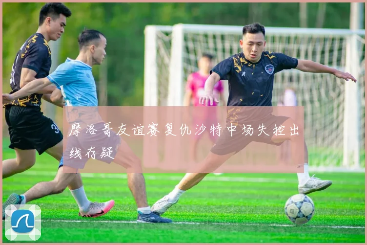 摩洛哥友谊赛复仇沙特中场失控出线存疑