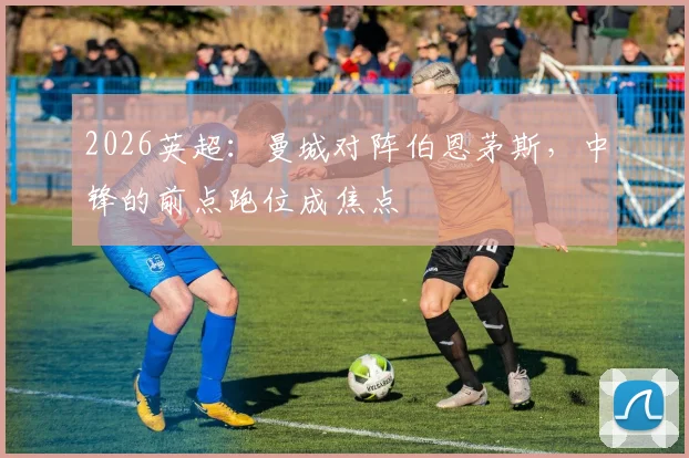 2026英超：曼城对阵伯恩茅斯，中锋的前点跑位成焦点