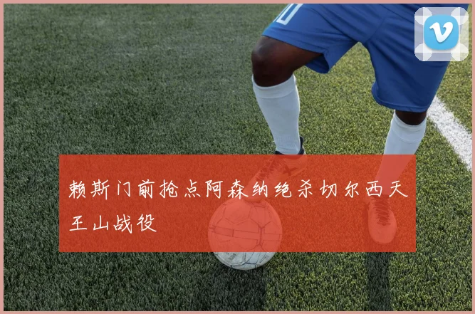 赖斯门前抢点阿森纳绝杀切尔西天王山战役