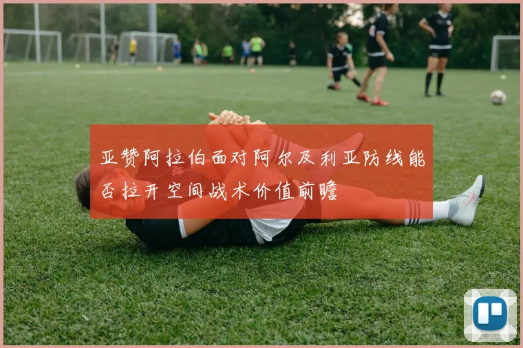 亚赞阿拉伯面对阿尔及利亚防线能否拉开空间战术价值前瞻