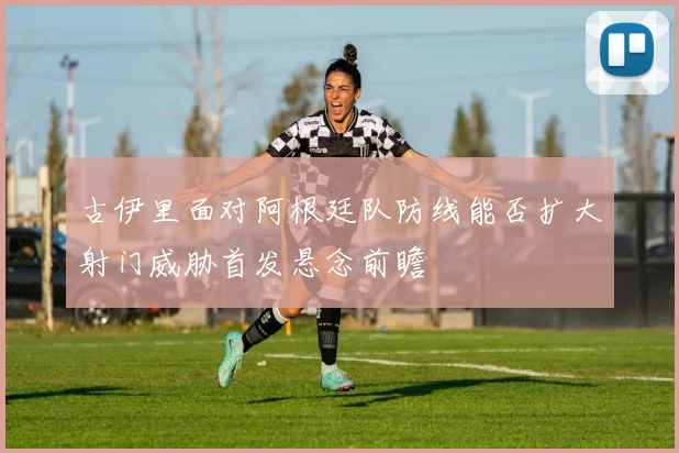 古伊里面对阿根廷队防线能否扩大射门威胁首发悬念前瞻