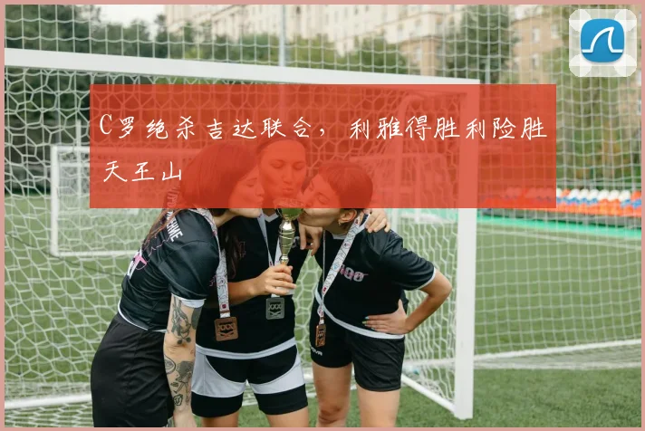 C罗绝杀吉达联合，利雅得胜利险胜天王山