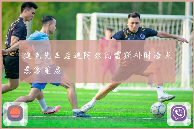 捷克先丢后追阿尔瓦雷斯补时造点悬念重启