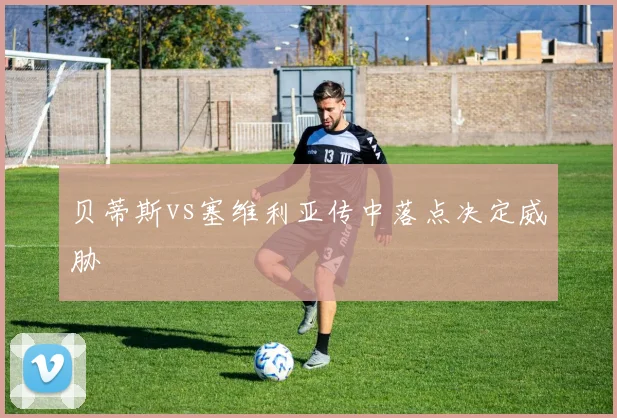 贝蒂斯vs塞维利亚传中落点决定威胁