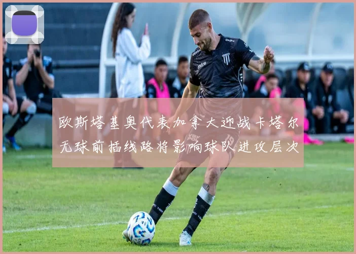 欧斯塔基奥代表加拿大迎战卡塔尔无球前插线路将影响球队进攻层次