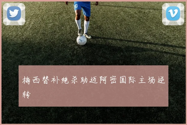 梅西替补绝杀助迈阿密国际主场逆转