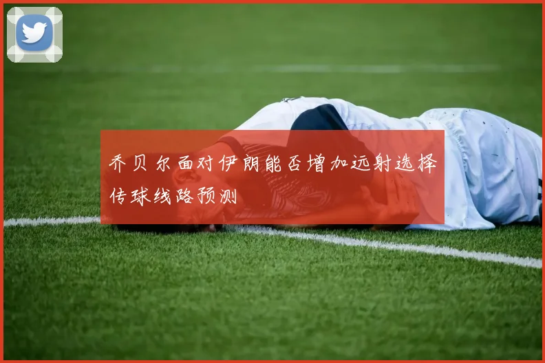 乔贝尔面对伊朗能否增加远射选择传球线路预测