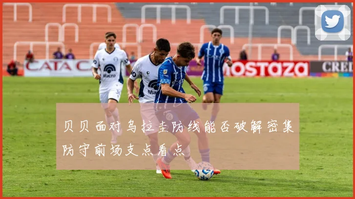 贝贝面对乌拉圭防线能否破解密集防守前场支点看点