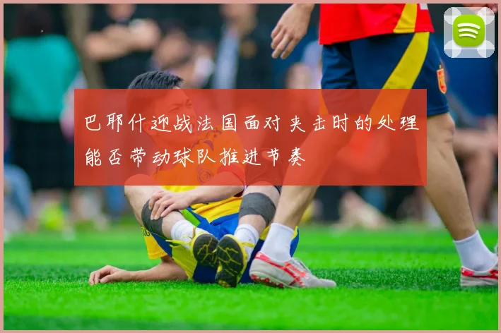 巴耶什迎战法国面对夹击时的处理能否带动球队推进节奏