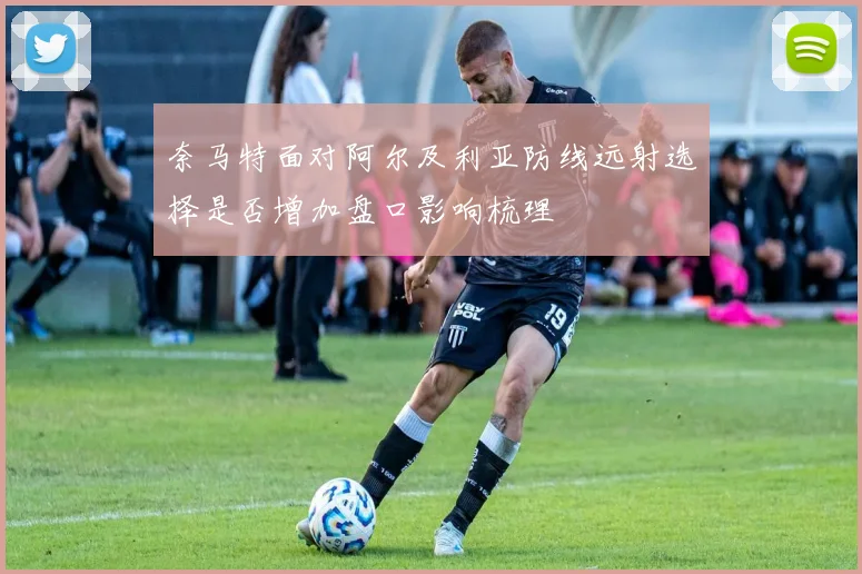 奈马特面对阿尔及利亚防线远射选择是否增加盘口影响梳理